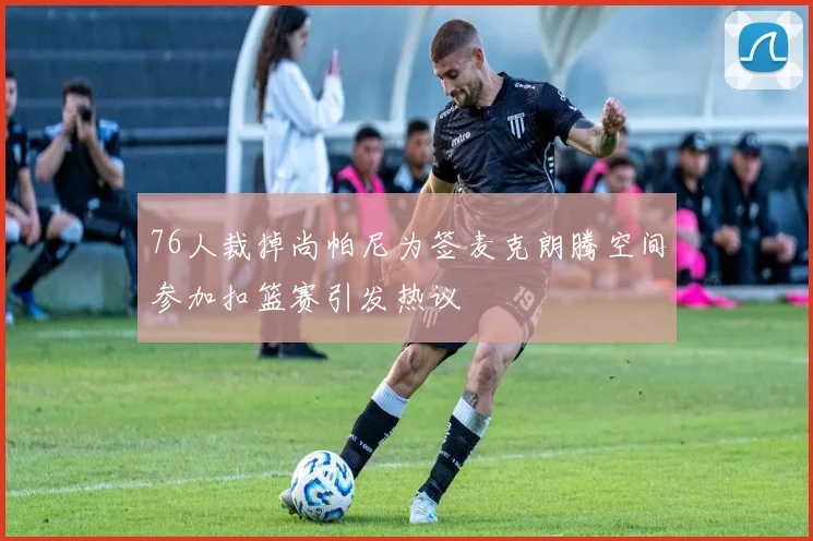 76人裁掉尚帕尼为签麦克朗腾空间参加扣篮赛引发热议