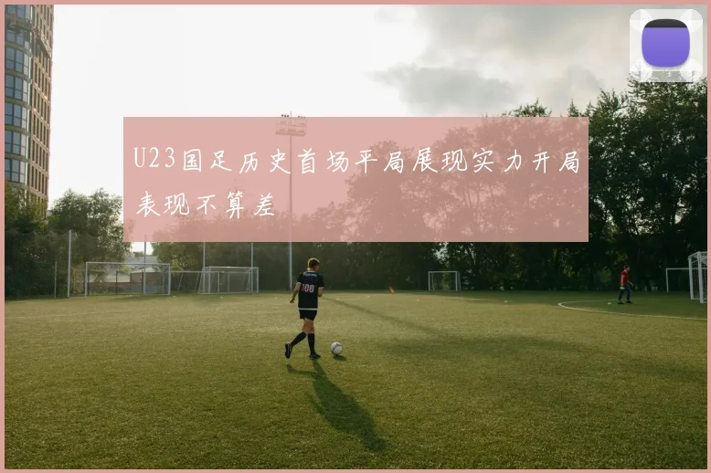 U23国足历史首场平局展现实力开局表现不算差