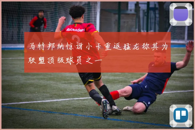 马特邦纳惊讶小卡重返猛龙称其为联盟顶级球员之一