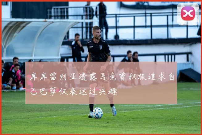 库库雷利亚透露马竞曾积极追求自己巴萨仅表达过兴趣