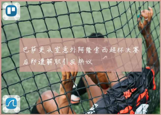 巴萨更衣室意外阿隆索西超杯决赛后即遭解职引发热议