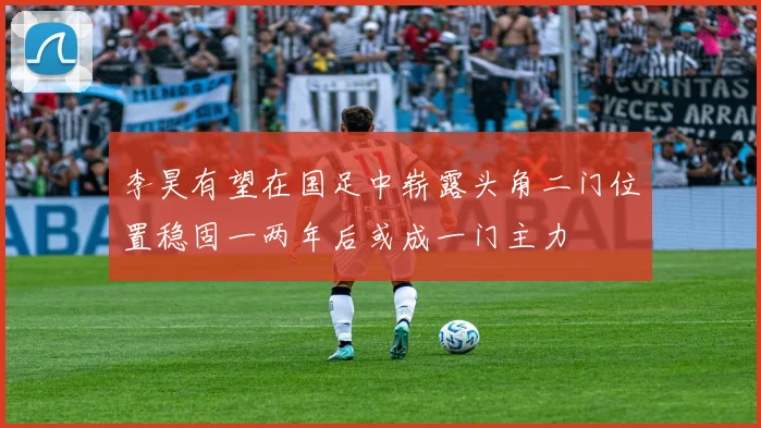 李昊有望在国足中崭露头角二门位置稳固一两年后或成一门主力