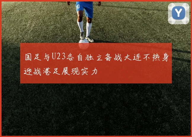 国足与U23各自独立备战大连不热身迎战港足展现实力