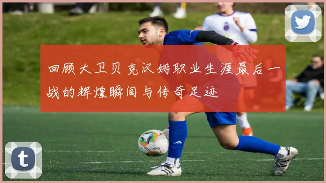 回顾大卫贝克汉姆职业生涯最后一战的辉煌瞬间与传奇足迹