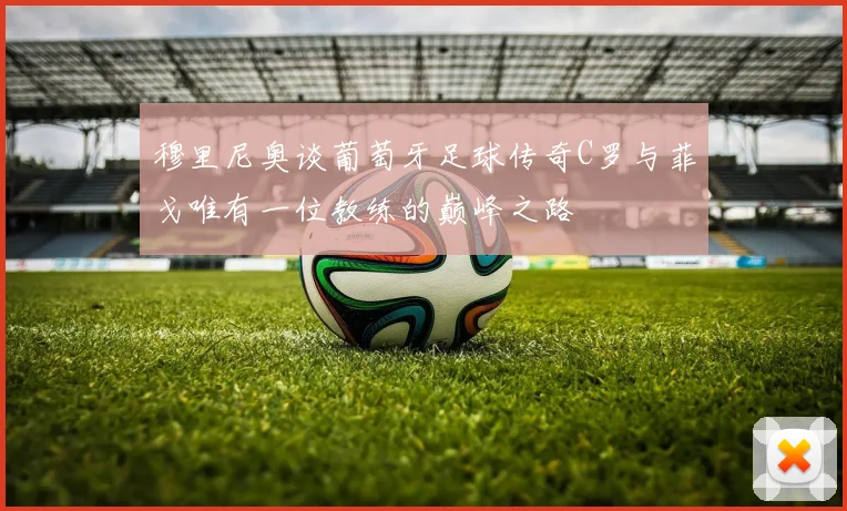穆里尼奥谈葡萄牙足球传奇C罗与菲戈唯有一位教练的巅峰之路