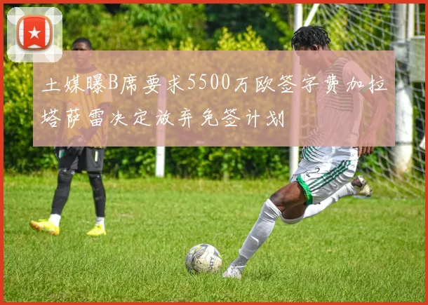 土媒曝B席要求5500万欧签字费加拉塔萨雷决定放弃免签计划