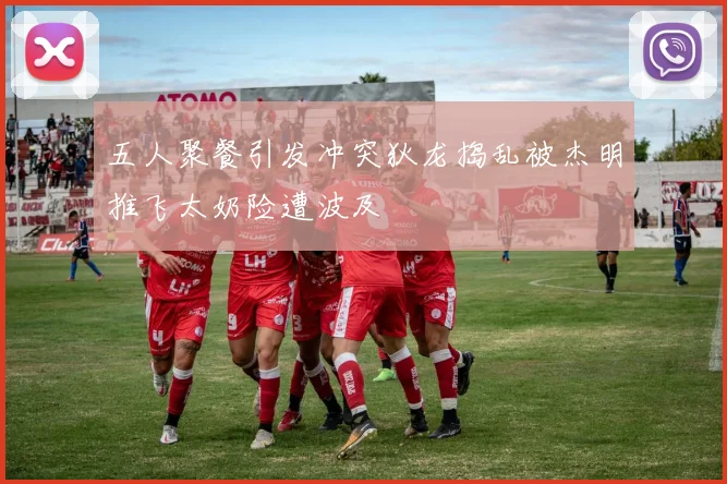 五人聚餐引发冲突狄龙捣乱被杰明推飞太奶险遭波及