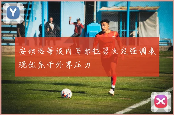 安切洛蒂谈内马尔征召决定强调表现优先于外界压力