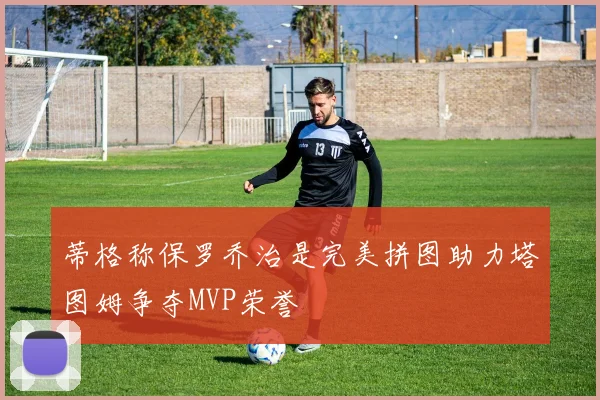 蒂格称保罗乔治是完美拼图助力塔图姆争夺MVP荣誉