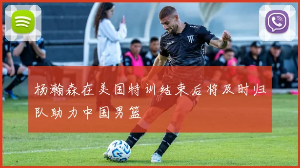 杨瀚森在美国特训结束后将及时归队助力中国男篮