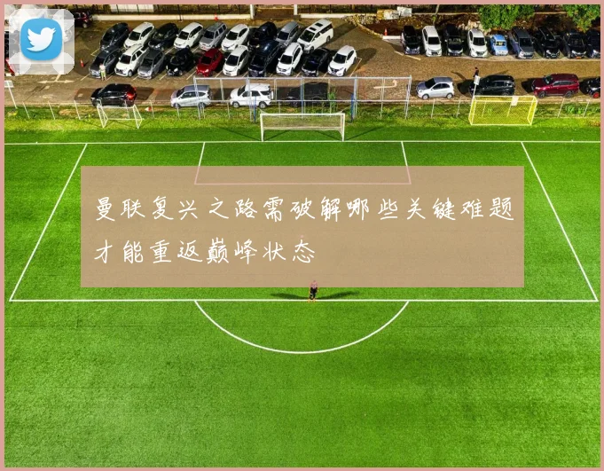 曼联复兴之路需破解哪些关键难题才能重返巅峰状态