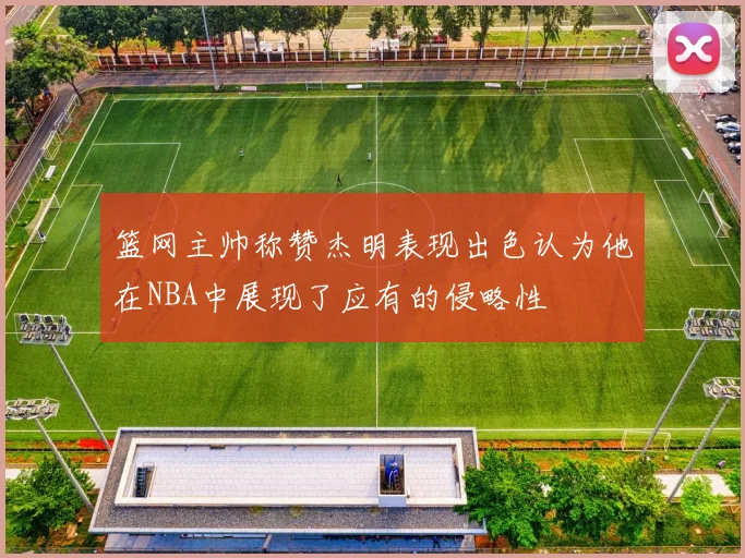 篮网主帅称赞杰明表现出色认为他在NBA中展现了应有的侵略性