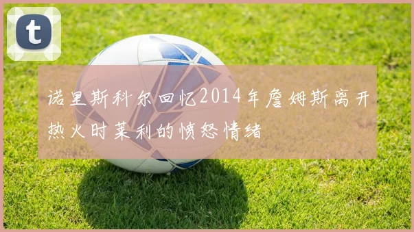 诺里斯科尔回忆2014年詹姆斯离开热火时莱利的愤怒情绪