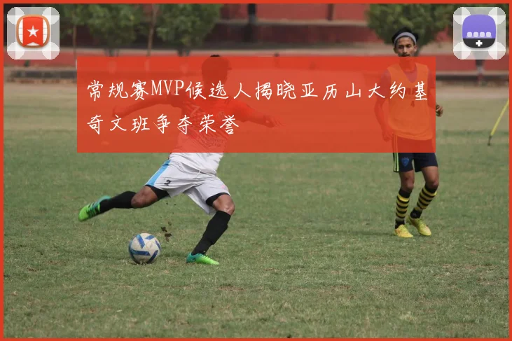 常规赛MVP候选人揭晓亚历山大约基奇文班争夺荣誉
