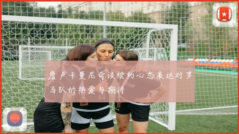 詹卢卡曼尼奇谈续约心态表达对罗马队的热爱与期待