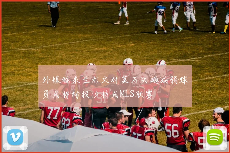 外媒称米兰尤文对莱万兴趣减弱球员或将转投沙特或MLS联赛