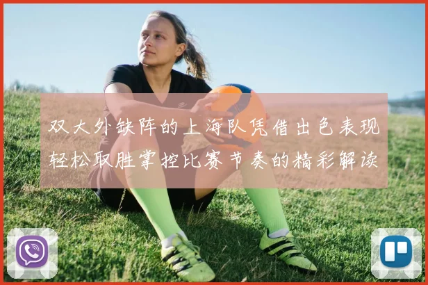 双大外缺阵的上海队凭借出色表现轻松取胜掌控比赛节奏的精彩解读