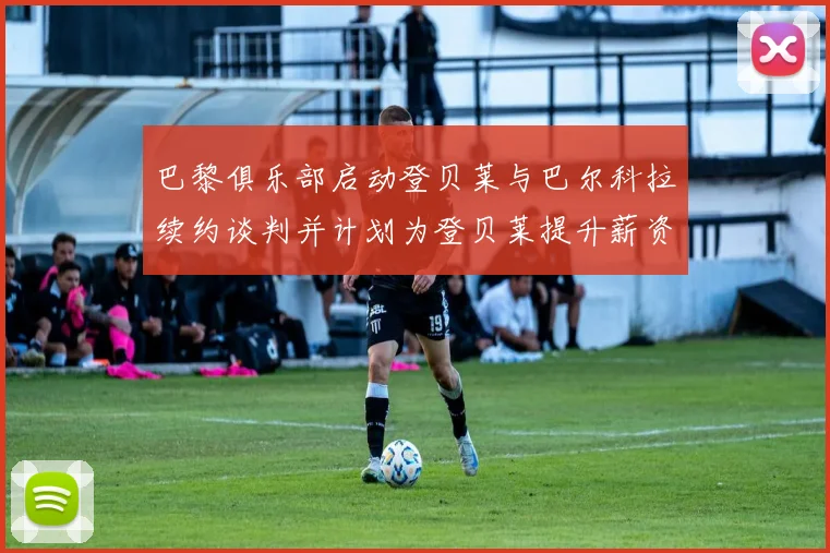 巴黎俱乐部启动登贝莱与巴尔科拉续约谈判并计划为登贝莱提升薪资待遇