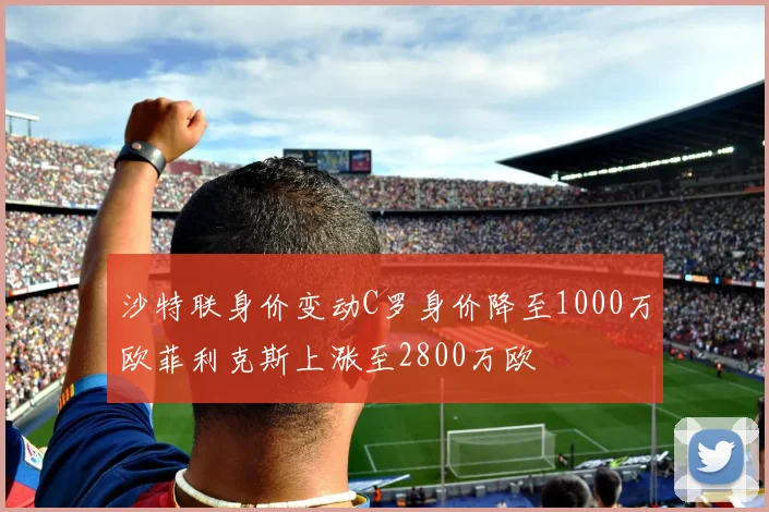 沙特联身价变动C罗身价降至1000万欧菲利克斯上涨至2800万欧