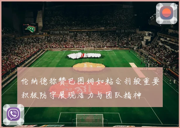 伦纳德称赞巴图姆如粘合剂般重要积极防守展现活力与团队精神