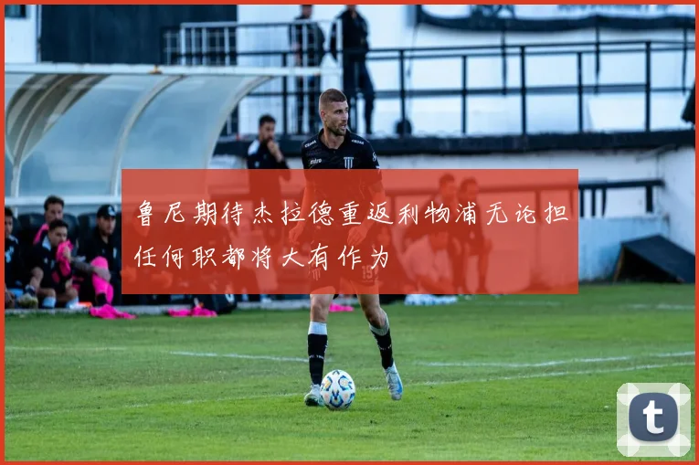 鲁尼期待杰拉德重返利物浦无论担任何职都将大有作为