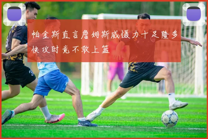 帕金斯直言詹姆斯威慑力十足隆多快攻时竟不敢上篮