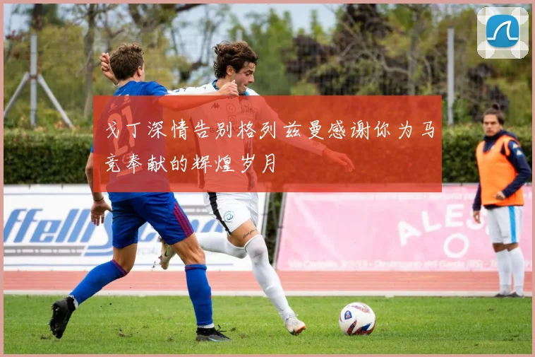 戈丁深情告别格列兹曼感谢你为马竞奉献的辉煌岁月