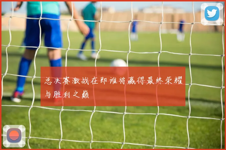 总决赛激战在即谁将赢得最终荣耀与胜利之巅