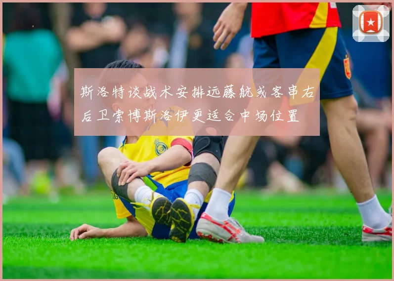 斯洛特谈战术安排远藤航或客串右后卫索博斯洛伊更适合中场位置