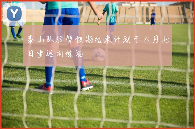 泰山队短暂假期结束计划于六月七日重返训练场
